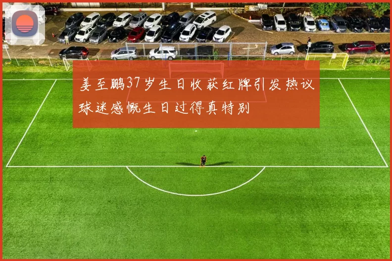 姜至鹏37岁生日收获红牌引发热议球迷感慨生日过得真特别
