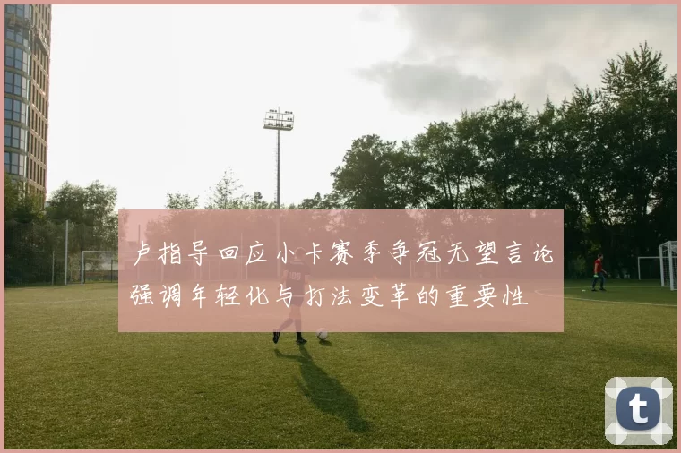 卢指导回应小卡赛季争冠无望言论强调年轻化与打法变革的重要性