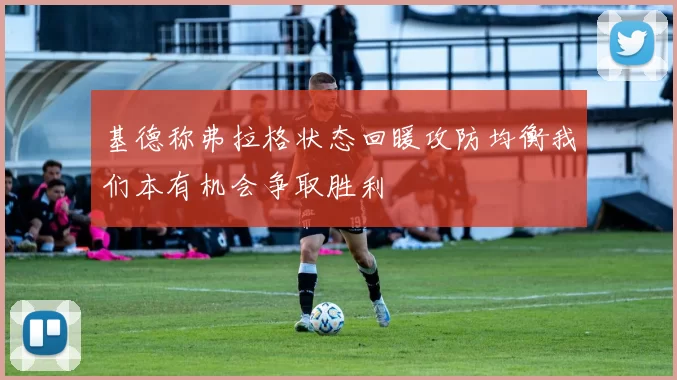基德称弗拉格状态回暖攻防均衡我们本有机会争取胜利