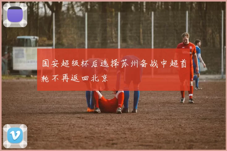 国安超级杯后选择苏州备战中超首轮不再返回北京