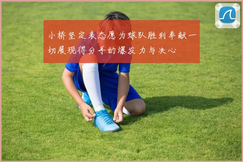 小桥坚定表态愿为球队胜利奉献一切展现得分手的爆发力与决心