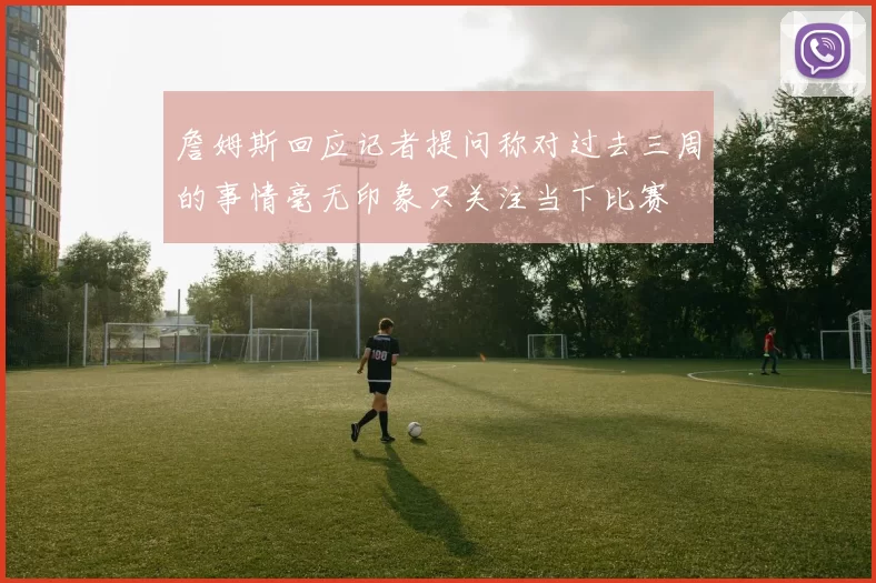 詹姆斯回应记者提问称对过去三周的事情毫无印象只关注当下比赛