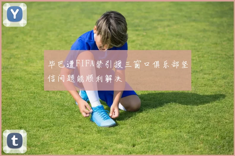 毕巴遭FIFA禁引援三窗口俱乐部坚信问题能顺利解决