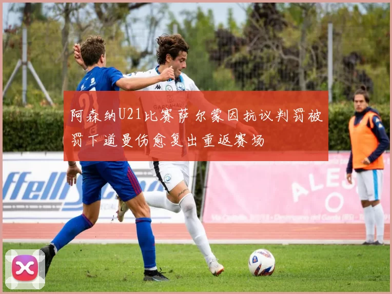 阿森纳U21比赛萨尔蒙因抗议判罚被罚下道曼伤愈复出重返赛场