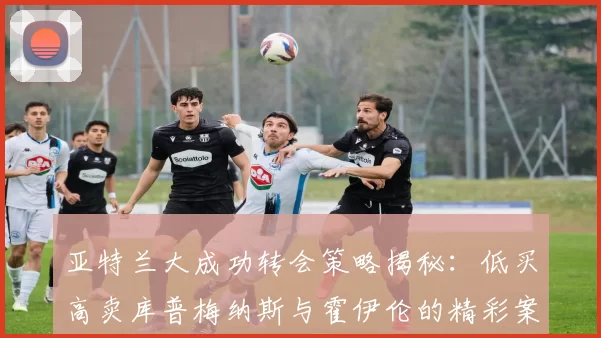 亚特兰大成功转会策略揭秘：低买高卖库普梅纳斯与霍伊伦的精彩案例