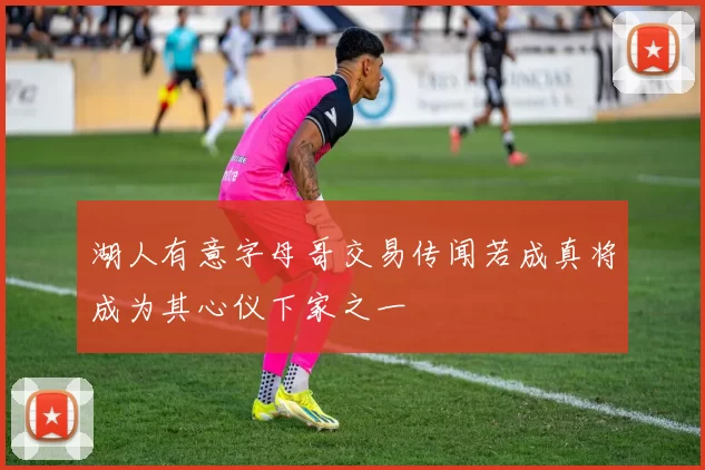 湖人有意字母哥交易传闻若成真将成为其心仪下家之一