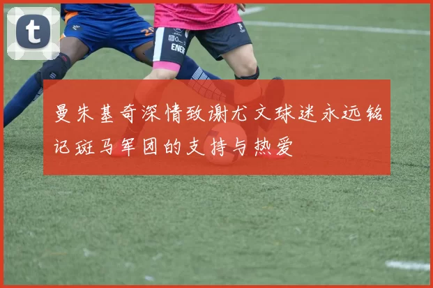 曼朱基奇深情致谢尤文球迷永远铭记斑马军团的支持与热爱