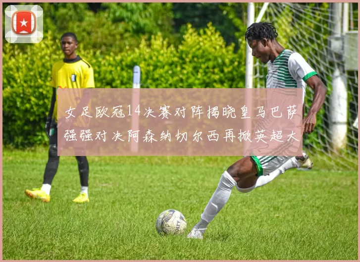 女足欧冠14决赛对阵揭晓皇马巴萨强强对决阿森纳切尔西再掀英超大战