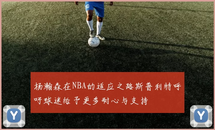 杨瀚森在NBA的适应之路斯普利特呼吁球迷给予更多耐心与支持