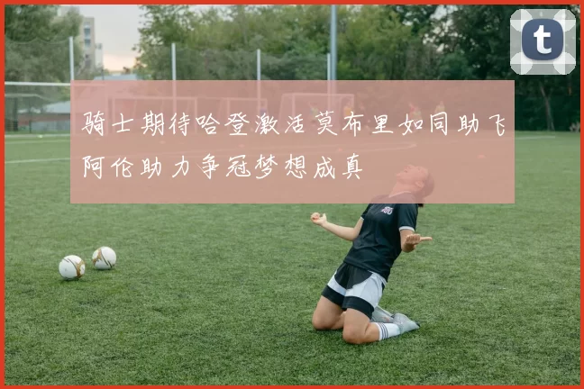 骑士期待哈登激活莫布里如同助飞阿伦助力争冠梦想成真