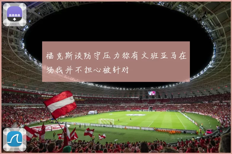福克斯谈防守压力称有文班亚马在场我并不担心被针对