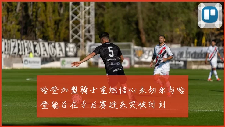 哈登加盟骑士重燃信心米切尔与哈登能否在季后赛迎来突破时刻